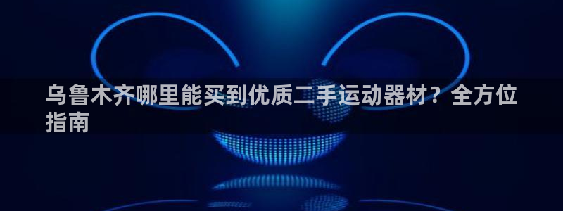 意昂体育3官方客服电话：乌鲁木齐哪里能买到优质二手运